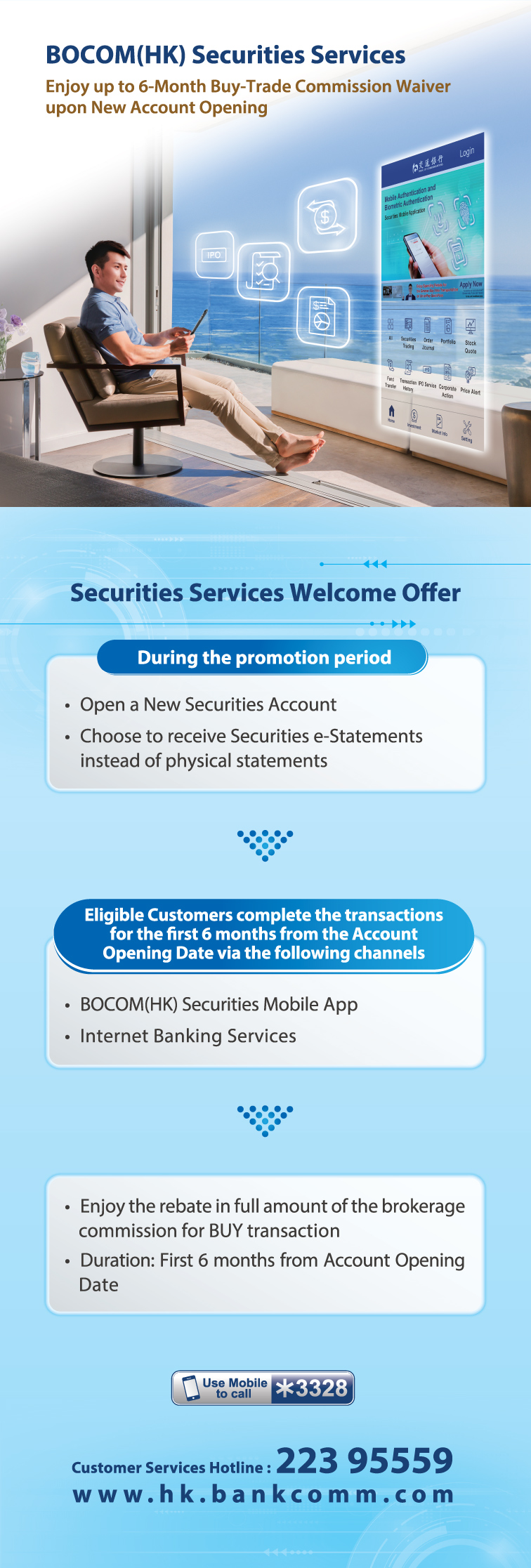 bocom(hk) securities services enjoy up to 6-month buy-trade commission waiver upon new account opening securities services welcome offer  during the promotion period • open a new securities account • choose to receive securities e-statements instead of physical statements  eligible customers complete the transactions for the first 6 months from the account opening date via the following channels • bocom(hk) securities mobile app • internet banking services  • enjoy the rebate in full amount of the brokerage commission for buy transaction • duration: first 6 months from account opening date  customer services hotline : 223 95559 www.hk.bankcomm.com