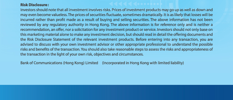 risk disclosure: investors should note that all investment involves risks. prices of investment products may go up as well as down and may even become valueless. the prices of securities fluctuate, sometimes dramatically. it is as likely that losses will be incurred rather than profit made as a result of buying and selling securities. the above information has not been reviewed by any regulatory authority in hong kong. the above information is for reference only and is neither a recommendation, an offer, nor a solicitation for any investment product or service. investors should not only base on this marketing material alone to make any investment decision, but should read in detail the offering documents and the risk disclosure statement of the relevant investment products. before entering into any transaction, you are advised to discuss with your own investment advisor or other appropriate professional to understand the possible risks and benefits of the transaction. you should also take reasonable steps to assess the risks and appropriateness of the transaction in the light of your own risk, objectives and circumstances.  bank of communications (hong kong) limited (incorporated in hong kong with limited liability)