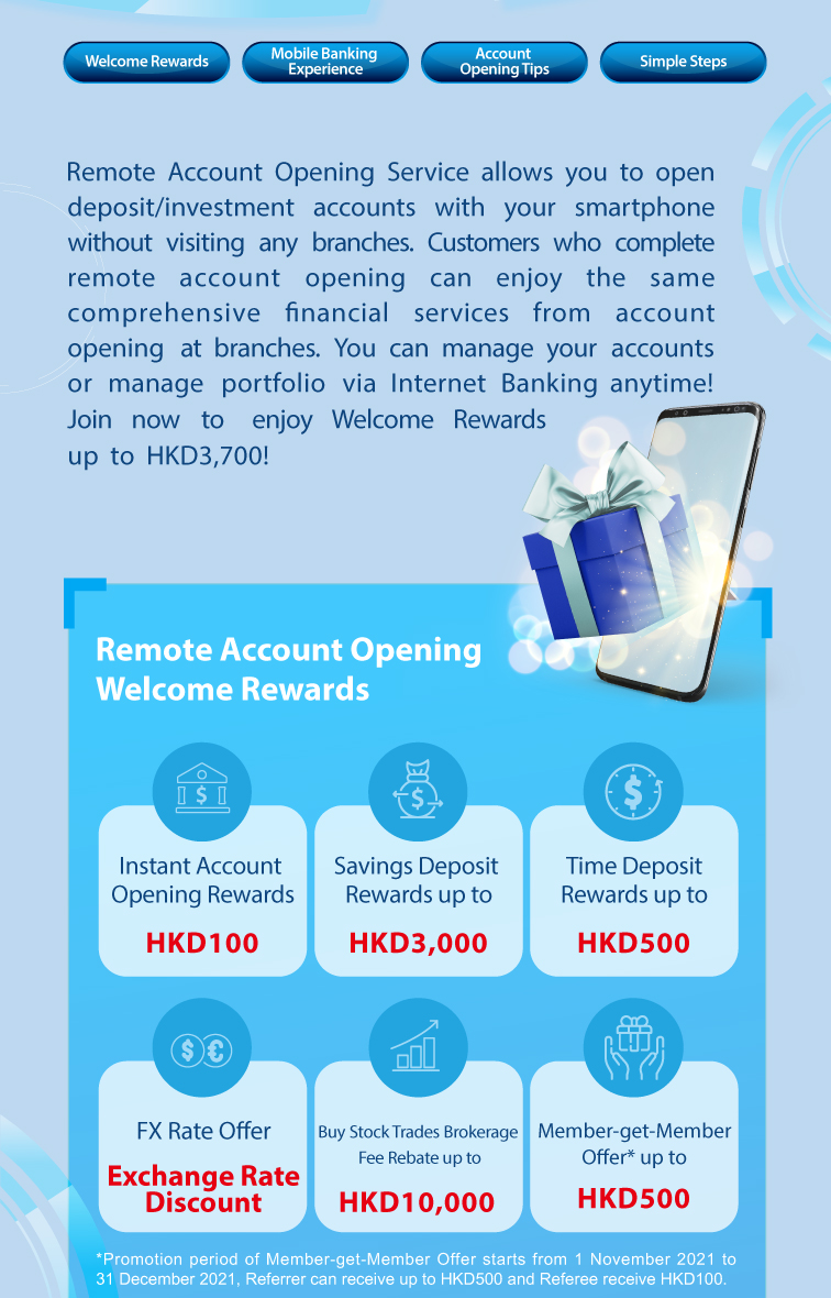 welcome rewards / mobile banking experience / account opening tips / simple steps  remote account opening service allows you to open deposit/investment accounts with your smartphone without visiting any branches. customers who complete remote account opening can enjoy the same comprehensive financial services from account opening at branches. you can manage your accounts or manage portfolio via internet banking anytime! join now to enjoy welcome rewards up to hkd3,700!  remote account opening welcome rewards            *promotion period of member-get-member offer starts from 1 november 2021 to 31 december 2021, referrer can receive up to hkd500 and referee receive hkd100.