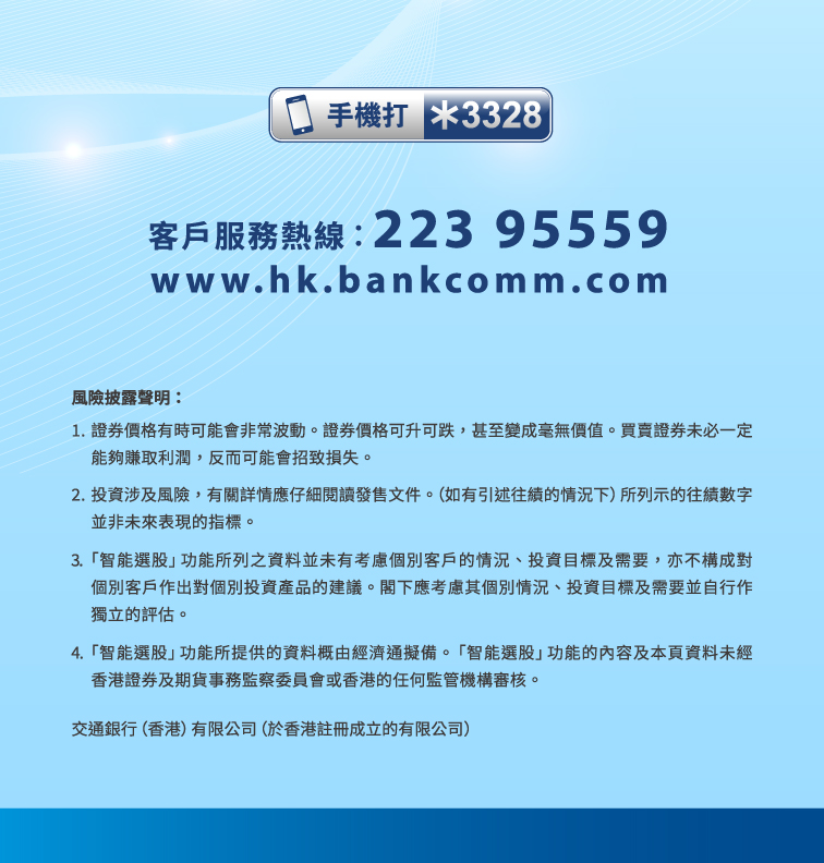 客戶服務熱線︰223 95559 www.hk.bankcomm.com  風險披露聲明： 1. 證券價格有時可能會非常波動。證券價格可升可跌，甚至變成毫無價值。買賣證券未必一定能夠賺取利潤，反而可能會招致損失。 2. 投資涉及風險，有關詳情應仔細閱讀發售文件。（如有引述往績的情況下）所列示的往績數字並非未來表現的指標。 3. 「智能選股」功能所列之資料並未有考慮個別客戶的情況、投資目標及需要，亦不構成對個別客戶作出對個別投資產品的建議。閣下應考慮其個別情況、投資目標及需要並自行作獨立的評估。 4.「 智能選股」功能所提供的資料概由經濟通擬備。「智能選股」功能的內容及本頁資料未經香港證券及期貨事務監察委員會或香港的任何監管機構審核。 交通銀行（香港）有限公司（於香港註冊成立的有限公司）