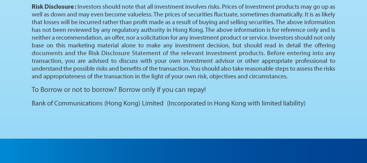 risk disclosure: investors should note that all investment involves risks. prices of investment products may go up as well as down and may even become valueless. the prices of securities fluctuate, sometimes dramatically. it is as likely that losses will be incurred rather than profit made as a result of buying and selling securities. the above information has not been reviewed by any regulatory authority in hong kong. the above information is for reference only and is neither a recommendation, an offer, nor a solicitation for any investment product or service. investors should not only base on this marketing material alone to make any investment decision, but should read in detail the offering documents and the risk disclosure statement of the relevant investment products. before entering into any transaction, you are advised to discuss with your own investment advisor or other appropriate professional to understand the possible risks and benefits of the transaction. you should also take reasonable steps to assess the risks and appropriateness of the transaction in the light of your own risk, objectives and circumstances. to borrow or not to borrow? borrow only if you can repay! bank of communications (hong kong) limited (incorporated in hong kong with limited liability)