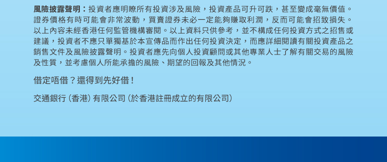 風險披露聲明：投資者應明瞭所有投資涉及風險，投資產品可升可跌，甚至變成毫無價值。證券價格有時可能會非常波動，買賣證券未必一定能夠賺取利潤，反而可能會招致損失。以上內容未經香港任何監管機構審閱。以上資料只供參考，並不構成任何投資方式之招售或建議，投資者不應只單獨基於本宣傳品而作出任何投資決定，而應詳細閱讀有關投資產品之銷售文件及風險披露聲明。投資者應先向個人投資顧問或其他專業人士了解有關交易的風險及性質，並考慮個人所能承擔的風險、期望的回報及其他情況。