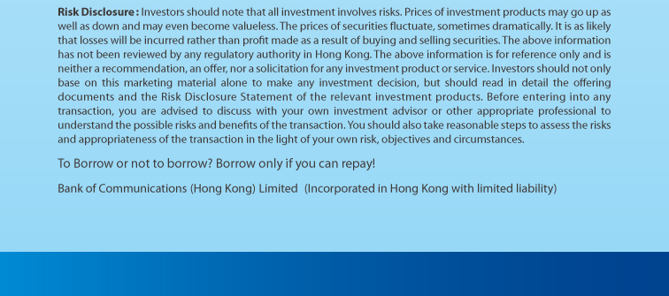 risk disclosure: investors should note that all investment involves risks. prices of investment products may go up as well as down and may even become valueless. the prices of securities fluctuate, sometimes dramatically. it is as likely that losses will be incurred rather than profit made as a result of buying and selling securities. the above information has not been reviewed by any regulatory authority in hong kong. the above information is for reference only and is neither a recommendation, an offer, nor a solicitation for any investment product or service. investors should not only base on this marketing material alone to make any investment decision, but should read in detail the offering documents and the risk disclosure statement of the relevant investment products. before entering into any transaction, you are advised to discuss with your own investment advisor or other appropriate professional to understand the possible risks and benefits of the transaction. you should also take reasonable steps to assess the risks and appropriateness of the transaction in the light of your own risk, objectives and circumstances. to borrow or not to borrow? borrow only if you can repay! bank of communications (hong kong) limited (incorporated in hong kong with limited liability)