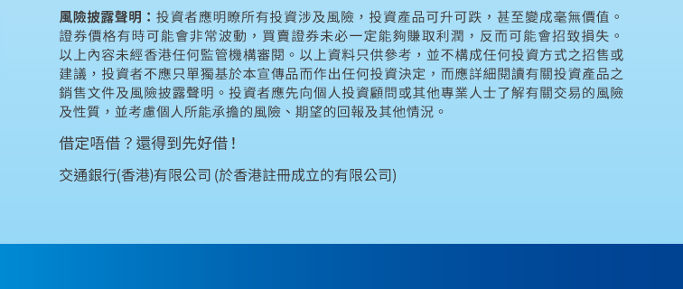 風險披露聲明：投資者應明瞭所有投資涉及風險，投資產品可升可跌，甚至變成毫無價值。證券價格有時可能會非常波動，買賣證券未必一定能夠賺取利潤，反而可能會招致損失。以上內容未經香港任何監管機構審閱。以上資料只供參考，並不構成任何投資方式之招售或建議，投資者不應只單獨基於本宣傳品而作出任何投資決定，而應詳細閱讀有關投資產品之銷售文件及風險披露聲明。投資者應先向個人投資顧問或其他專業人士了解有關交易的風險及性質，並考慮個人所能承擔的風險、期望的回報及其他情況。 借定唔借？還得到先好借！ 交通銀行（香港）有限公司（於香港註冊成立的有限公司）