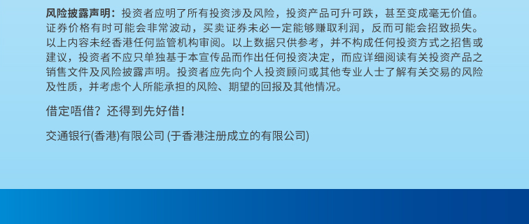 风险披露声明：投资者应明了所有投资涉及风险，投资产品可升可跌，甚至变成毫无价值。证券价格有时可能会非常波动，买卖证券未必一定能够赚取利润，反而可能会招致损失。以上内容未经香港任何监管机构审阅。以上数据只供参考，并不构成任何投资方式之招售或建议，投资者不应只单独基于本宣传品而作出任何投资决定，而应详细阅读有关投资产品之销售文件及风险披露声明。投资者应先向个人投资顾问或其他专业人士了解有关交易的风险及性质，并考虑个人所能承担的风险、期望的回报及其他情况。 借定唔借？还得到先好借！ 交通银行（香港）有限公司（于香港注册成立的有限公司）